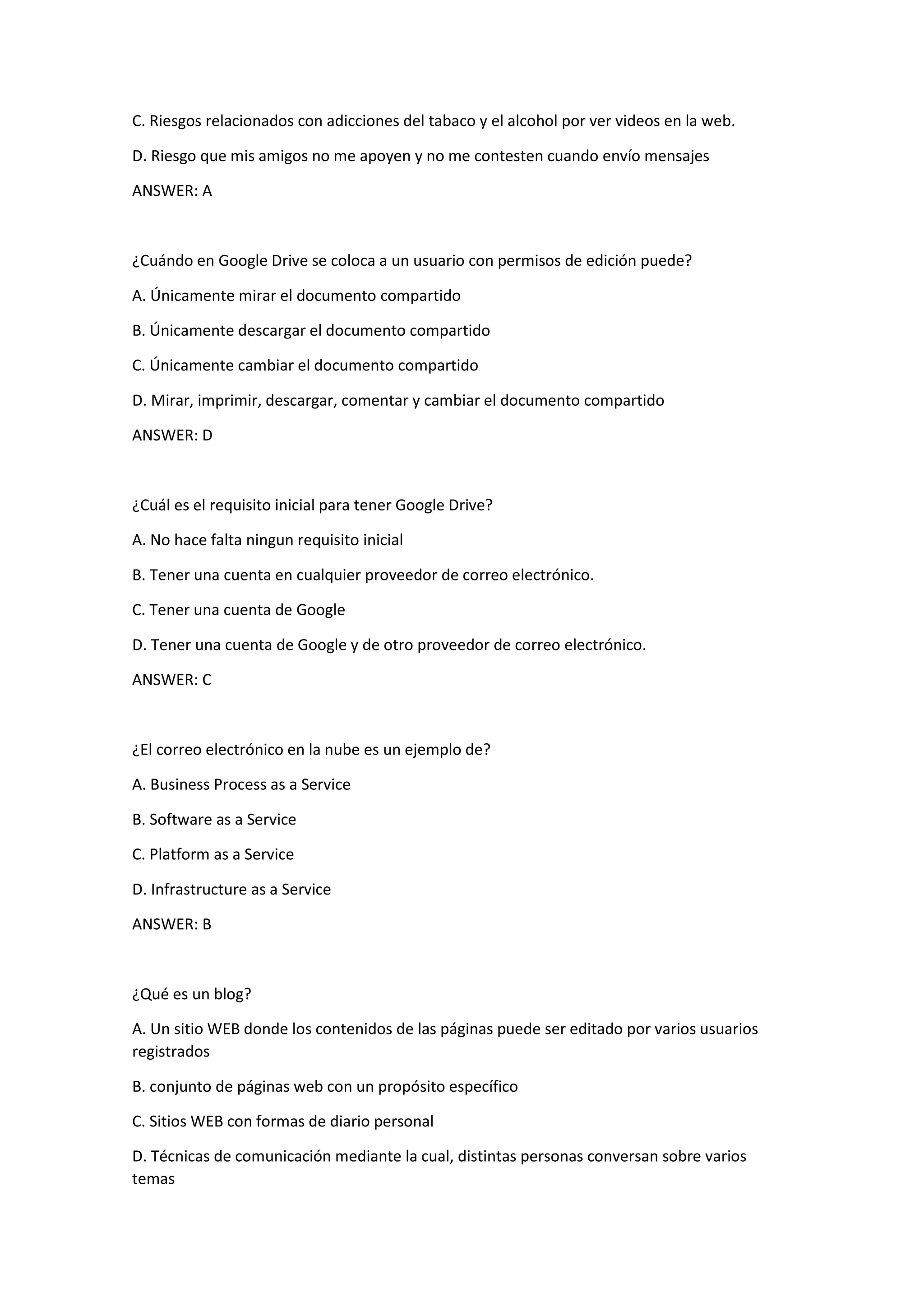 C. Riesgos relacionados con adicciones del tabaco y el alcohol por ver videos en la web.
D. Riesgo que mis amigos no me apoyen y no me contesten cuando envío mensajes
ANSWER: A
¿Cuándo en Google Drive se coloca a un usuario con permisos de edición puede?
A. Únicamente mirar el documento compartido
B. Únicamente descargar el documento compartido
C. Únicamente cambiar el documento compartido
D. Mirar, imprimir, descargar, comentar y cambiar el documento compartido
ANSWER: D
¿Cuál es el requisito inicial para tener Google Drive?
A. No hace falta ningun requisito inicial
B. Tener una cuenta en cualquier proveedor de correo electrónico.
C. Tener una cuenta de Google
D. Tener una cuenta de Google y de otro proveedor de correo electrónico.
ANSWER: C
¿El correo electrónico en la nube es un ejemplo de?
A. Business Process as a Service
B. Software as a Service
C. Platform as a Service
D. Infrastructure as a Service
ANSWER: B
¿Qué es un blog?
A. Un sitio WEB donde los contenidos de las páginas puede ser editado por varios usuarios
registrados
B. conjunto de páginas web con un propósito específico
C. Sitios WEB con formas de diario personal
D. Técnicas de comunicación mediante la cual, distintas personas conversan sobre varios
temas
 