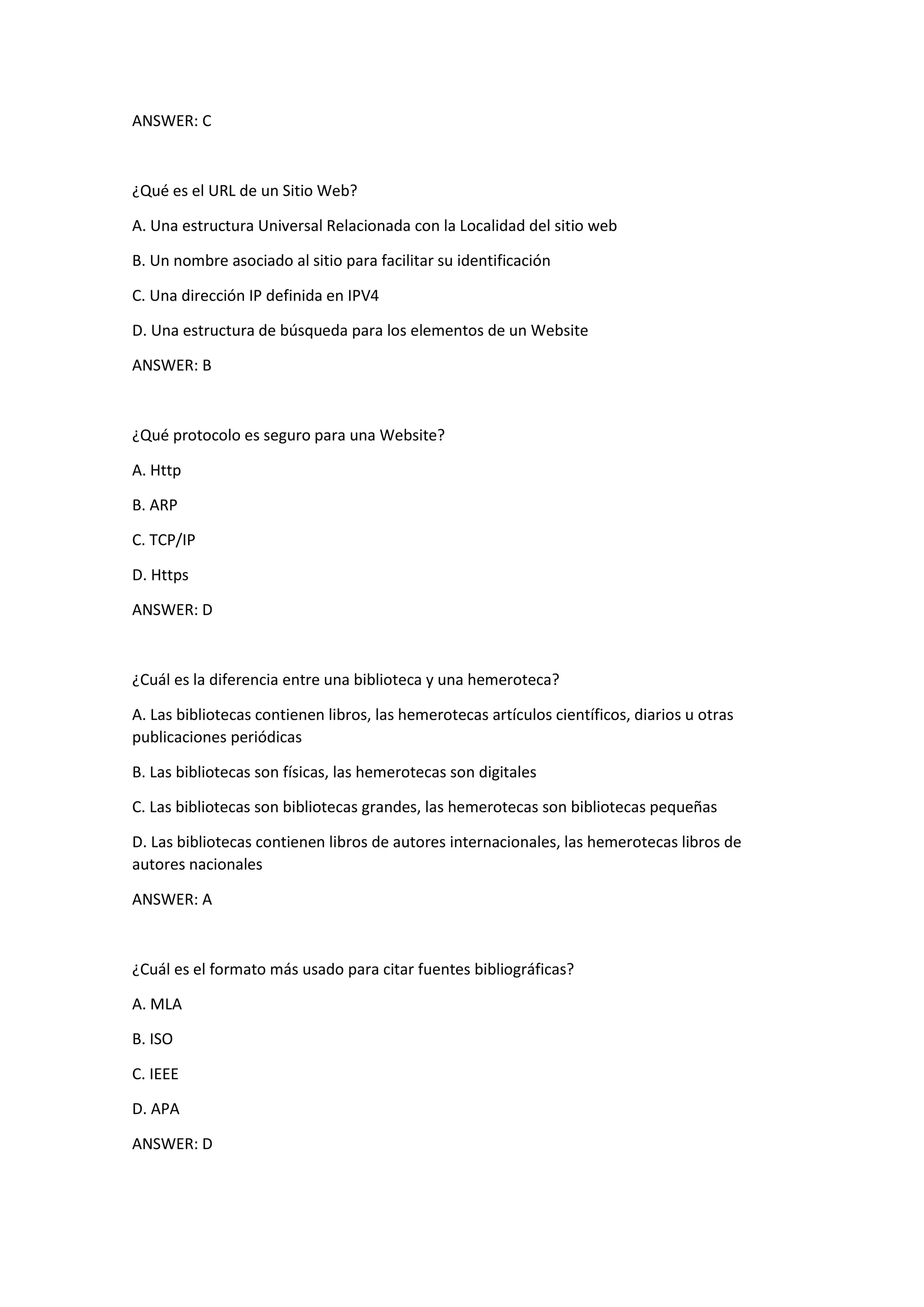 ANSWER: C
¿Qué es el URL de un Sitio Web?
A. Una estructura Universal Relacionada con la Localidad del sitio web
B. Un nombre asociado al sitio para facilitar su identificación
C. Una dirección IP definida en IPV4
D. Una estructura de búsqueda para los elementos de un Website
ANSWER: B
¿Qué protocolo es seguro para una Website?
A. Http
B. ARP
C. TCP/IP
D. Https
ANSWER: D
¿Cuál es la diferencia entre una biblioteca y una hemeroteca?
A. Las bibliotecas contienen libros, las hemerotecas artículos científicos, diarios u otras
publicaciones periódicas
B. Las bibliotecas son físicas, las hemerotecas son digitales
C. Las bibliotecas son bibliotecas grandes, las hemerotecas son bibliotecas pequeñas
D. Las bibliotecas contienen libros de autores internacionales, las hemerotecas libros de
autores nacionales
ANSWER: A
¿Cuál es el formato más usado para citar fuentes bibliográficas?
A. MLA
B. ISO
C. IEEE
D. APA
ANSWER: D
 