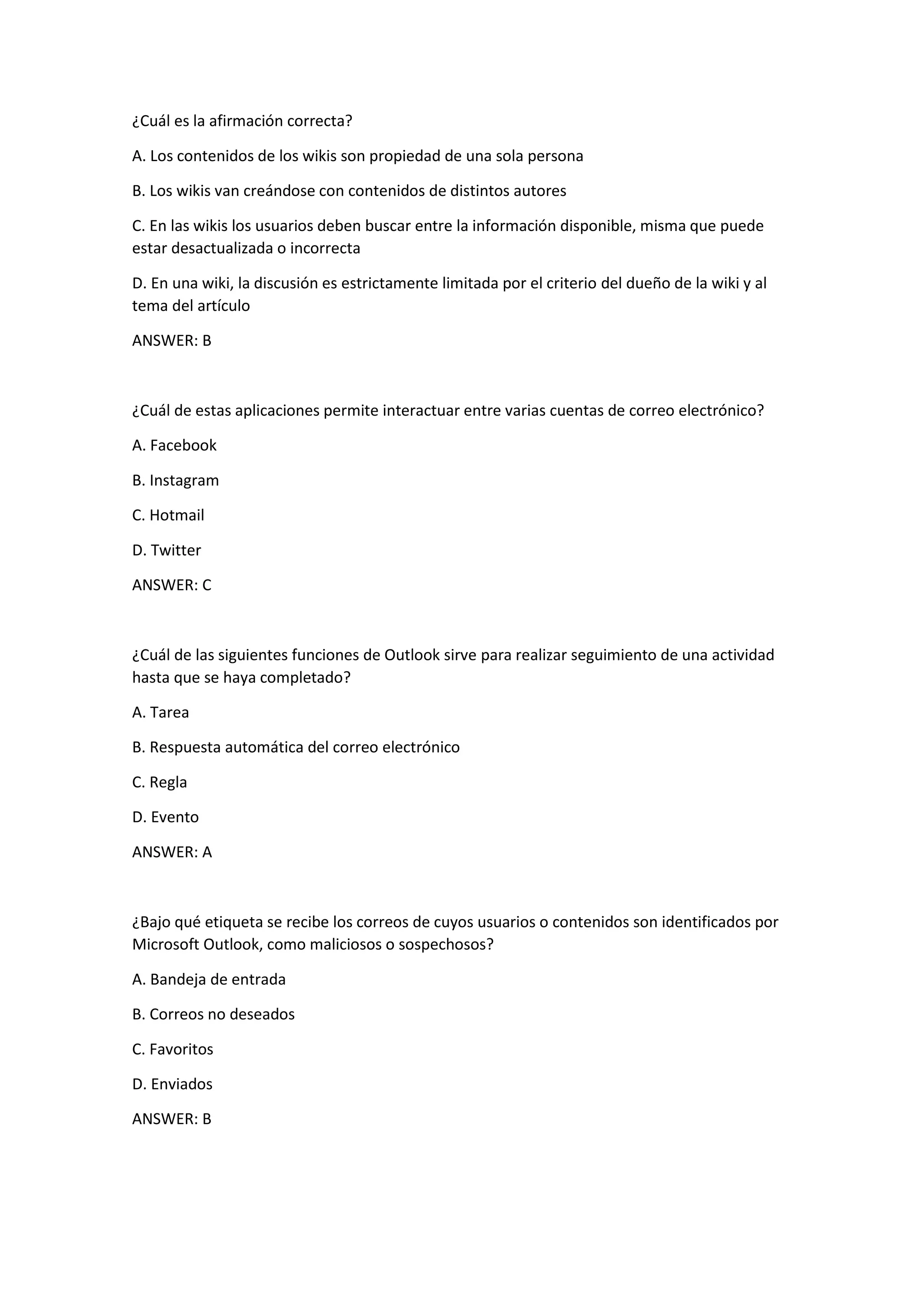 ¿Cuál es la afirmación correcta?
A. Los contenidos de los wikis son propiedad de una sola persona
B. Los wikis van creándose con contenidos de distintos autores
C. En las wikis los usuarios deben buscar entre la información disponible, misma que puede
estar desactualizada o incorrecta
D. En una wiki, la discusión es estrictamente limitada por el criterio del dueño de la wiki y al
tema del artículo
ANSWER: B
¿Cuál de estas aplicaciones permite interactuar entre varias cuentas de correo electrónico?
A. Facebook
B. Instagram
C. Hotmail
D. Twitter
ANSWER: C
¿Cuál de las siguientes funciones de Outlook sirve para realizar seguimiento de una actividad
hasta que se haya completado?
A. Tarea
B. Respuesta automática del correo electrónico
C. Regla
D. Evento
ANSWER: A
¿Bajo qué etiqueta se recibe los correos de cuyos usuarios o contenidos son identificados por
Microsoft Outlook, como maliciosos o sospechosos?
A. Bandeja de entrada
B. Correos no deseados
C. Favoritos
D. Enviados
ANSWER: B
 