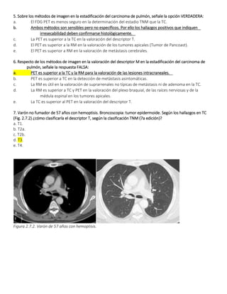 5. Sobre los métodos de imagen en la estadificación del carcinoma de pulmón, señale la opción VERDADERA:
a. El FDG PET es menos seguro en la determinación del estadio TNM que la TC.  
b. Ambos métodos son sensibles pero no específicos. Por ello los hallazgos positivos que indiquen  
irresecabilidad deben confirmarse histológicamente.  
c. La PET es superior a la TC en la valoración del descriptor T.  
d. El PET es superior a la RM en la valoración de los tumores apicales (Tumor de Pancoast).  
e. El PET es superior a RM en la valoración de metástasis cerebrales.  
6. Respecto de los métodos de imagen en la valoración del descriptor M en la estadificación del carcinoma de
pulmón, señale la respuesta FALSA:
a. PET es superior a la TC y la RM para la valoración de las lesiones intracraneales.  
b. PET es superior a TC en la detección de metástasis asintomáticas.  
c. La RM es útil en la valoración de suprarrenales no típicas de metástasis ni de adenoma en la TC.  
d. La RM es superior a TC y PET en la valoración del plexo braquial, de las raíces nerviosas y de la  
médula espinal en los tumores apicales.  
e. La TC es superior al PET en la valoración del descriptor T.  
7. Varón no fumador de 57 años con hemoptisis. Broncoscopia: tumor epidermoide. Según los hallazgos en TC
(Fig. 2.7.2) ¿cómo clasificaría el descriptor T, según la clasificación TNM (7a edición)?
a. T1.
b. T2a.
c. T2b.
d. T3.
e. T4.
Figura 2.7.2. Varón de 57 años con hemoptisis.
 