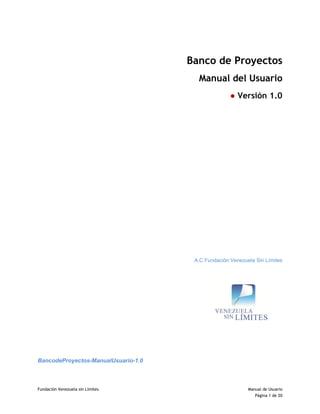 Fundación Venezuela sin Límites Manual de Usuario
Página 1 de 20
Banco de Proyectos
Manual del Usuario
● Versión 1.0
A.C Fundación Venezuela Sin Límites
BancodeProyectos-ManualUsuario-1.0
 