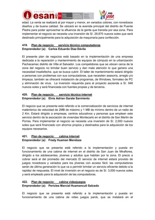 edad. La venta se realizará al por mayor y menor, en variados colores, con novedosos
diseños y de buena calidad. Se ubicará en la avenida principal del distrito de Puente
Piedra para poder aprovechar la afluencia de la gente que transita por esa zona. Para
implementar el negocio se necesita una inversión de S/. 29,870 nuevos soles que será
destinado principalmente para la adquisición de maquinaria para confección.
419. Plan de negocio: servicio técnico computadoras
Emprendedor (a): Carlos Eduardo Díaz Dávila
El presente plan de negocios está basado en la implementación de una empresa
dedicada a la reparación y mantenimiento de equipos de cómputo en la urbanización
Pachacamac distrito de Villa el Salvador. Los competidores que se ubican cerca de la
zona del negocio no brindar buen servicio y dan mala atención lo que genera una
necesidad insatisfecha. que se busca cubrir. El taller de mantenimiento estará dirigido
a personas con problemas con sus computadoras, que necesiten asesoría, arreglo y/o
limpieza; también se ofrecerá instalación de programas, de Windows, formateo de PC
y eliminación de virus. La inversión requerida para el proyecto asciende a S/. 948
nuevos soles y será financiada con fuentes propias y de terceros.
420. Plan de negocio:
servicio técnico internet
Emprendedor (a): Elvis Adrian Garate Sarmiento
El negocio que se presenta está referido a la comercialización de servicios de internet
inalámbrico de velocidad de 2MB de máximo y 1 MB de mínimo dentro de un radio de
2 Km. Estará dirigido a empresas, centros educativos y personas que emplean este
servicio dentro de la asociación de viviendas Montecarlo en el distrito de San Martin de
Porres. Para implementar el negocio se necesita una inversión de S/. 2,000 nuevos
soles que será financiado con ahorros propios y destinados para la adquisición de los
equipos necesarios.
421. Plan de negocio:
cabina internet
Emprendedor (a): Fredy Huaman Mendoza
El negocio que se presenta está referido a la implementación y puesta en
funcionamiento de una cabina de internet en el distrito de San Juan de Miraflores,
dirigido a los adolescentes, jóvenes y adultos que habitan por la zona. El precio a
cobrar será el del promedio del mercado El servicio de internet estará provisto de
juegos novedosos y variados para los jóvenes con acceso fácil, las computadoras
serán de última generación lo que va a permitir brindar un servicio eficiente debido a la
rapidez de respuesta. El nivel de inversión en el negocio es de S/. 3,000 nuevos soles
y será empleado para la adquisición de las computadoras.
422. Plan de negocio:
cabina videojuegos
Emprendedor (a): Pericles Marcial Huamanculi Salcedo
El negocio que se presenta está referido a la implementación y puesta en
funcionamiento de una cabina de video juegos parck, que se instalará en el

 