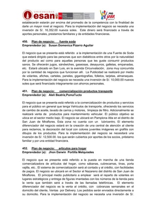 establecerán estarán por encima del promedio de la competencia con la finalidad de
darle un mayor nivel al negocio. Para la implementación del negocio se necesita una
inversión de S/. 16,352.00 nuevos soles. Este dinero será financiado a través de
aportes personales, prestamos familiares y de entidades financieras.
450. Plan de negocio:
fuente soda
Emprendedor (a): Susan Domenica Pizarro Aguilar
El negocio que se presenta está referido a la implementación de una Fuente de Soda
que estará dirigido para las personas que son diabéticos entre otros por la naturalidad
del producto así como para aquellas personas que les guste consumir productos
sanos. Se ofrecerán jugos, sándwiches, gaseosas, desayunos, galletas, empanadas,
etc. Estará ubicado en San Luis, en la avenida Circunvalación, zona muy concurrida
por la cantidad de negocios que funcionan allí. La Publicidad se realizará por medio
de volantes, afiches, carteles, paneles, gigantografias, folletos, tarjetas, almanaques.
Para la implementación del negocio se necesita una inversión de S/. 10,000.00 nuevos
soles que será financiado íntegramente con ahorros personales.
451. Plan de negocio:
comercialización productos transporte
Emprendedor (a): Aleli Beatriz,PomaTucto
El negocio que se presenta está referido a la comercialización de productos y servicios
para el público en general que tenga Vehículos de transporte, ofreciendo los servicios
de cambio de aceite, lavado de carros y motores, limpieza de filtro. Adicionalmente se
realizará venta de productos para mantenimiento vehicular. El público objetivo se
ubica en el sector medio bajo. El negocio se ubicará en Pamplona Alta en el distrito de
San Juan de Miraflores. Esta zona no cuenta con un lubricentro. El elemento
diferenciador del negocio estará en la creación de una central de atención al cliente
para reclamos, la decoración del local con colores juveniles imágenes en grafitis con
dibujos de los productos. Para la implementación del negocio se necesitará una
inversión de S/. 12,500.00. los que serán cubiertos por aportes de los socios, préstamo
familiar y por una entidad financiera.
452. Plan de negocio: artículos para hogar
Emprendedor (a): Jhon Darwin Portilla Melquiades
El negocio que se presenta está referido a la puesta en marcha de una tienda
comercializadora de artículos del hogar, como sábanas, cubrecamas, tinas, porta
vajilla, etc.. El sistema de comercialización será al contado y al crédito, con facilidades
de pagos. El negocio se ubicará en el Sector el Nazareno del distrito de San Juan de
Miraflores. El principal medio publicitario a emplear será el reparto de volantes en
lugares estratégicos y entrega de figuras imantadas con los números de la tienda para
la venta que también será a través de las llamadas telefónicas. El elemento
diferenciador del negocio es la venta al crédito, con cobranzas semanales en el
domicilio del cliente, Ventas por Delivery. Los pedidos serán enviados directamente a
su domicilio. Para la implementación del negocio se necesita una inversión de S/.

 