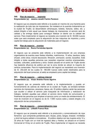 549. Plan de negocio:
imprenta
Emprendedor (a): Jessica Janeth Fachin Panduro
El negocio que se presenta está referido a la puesta en marcha de una imprenta para
la realización de todo tipo de impresiones. Se instalará en la avenida Indoamérica en
la ciudad de Trujillo; se desarrollarán almanaques, boletas, facturas, sellos, etc. y
estará dirigido a todo aquel que desee trabajos de impresiones; el servicio será de
calidad y de entrega rápida para conseguir fidelizar al cliente con la calidad del
servicio. Para implementar el negocio se necesita una inversión de S/. 50,000 nuevos
soles que será empleado para la adquisición de tres máquinas de imprenta y como
capital de trabajo para la adquisición de materiales para el negocio.
550. Plan de negocio: eventos
Emprendedor (a): Rocío Fernández Aponte
El negocio que se presenta está referido a la implementación de una empresa
organizadora de eventos sean fiestas infantiles, matrimonios, 15 años, bautizos, baby
shower, entre otros; incluirá decoración, filmación, animación, sonido, bocaditos. Está
dirigido a todas aquellas personas que necesitan organizar eventos empresariales,
sociales, culturales, publicitarios y otros. Estará ubicado en el centro de Trujillo donde
hay bastante afluencia de público por ser la zona donde se ubican la mayoría de
centros comerciales. Para la implementación del negocio se necesitará una inversión
de S/. 202,224 de los cuales S/. 180,000 nuevos soles serán destinados para la
adquisición del local comercial, el saldo se empleará como capital de trabajo.
551. Plan de negocio:
cabinas internet
Emprendedor (a): Víctor Andrés Flores Aguirre
El negocio que se presenta está referido a la implementación y puesta en
funcionamiento de cabinas de internet en la ciudad de Trujillo, se brindará también
servicios de impresiones, escaneos, tipeos, etc. El público objetivo serán las personas
que acuden a utilizar el servicio para búsqueda de información y realización de
trabajos, también aquellas que utilizan el servicio domo medio de comunicación y
finalmente las personas que emplean el servicio como un medio de entretenimiento. El
nivel de inversión en el negocio es de S/. 7,000 nuevos soles y estará dirigido a la
adquisición de las computadoras.
552. Plan de negocio:
comercialización ropa
Emprendedor (a): Lilibeth Franco Ruiz
El negocio que se presenta está referido a la producción y comercialización de ropa
femenina que comprende pantalones jean, blusas, polos, tangas, brassier, minifaldas
y short de buena calidad e innovadores. El público objetivo son las mujeres entre 14 y
35 años de Trujilo con un nivel de ingresos altos y medios; se ubicará en el Centro
Comercial el Virrey en el centro de Trujillo. Para implementar el negocio se necesita

 