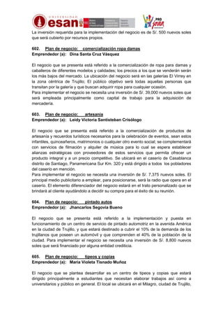La inversión requerida para la implementación del negocio es de S/. 500 nuevos soles
que será cubierto por recursos propios.
602. Plan de negocio: comercialización ropa damas
Emprendedor (a): Dina Santa Cruz Vásquez
El negocio que se presenta está referido a la comercialización de ropa para damas y
caballeros de diferentes modelos y calidades; los precios a los que se venderán serán
los más bajos del mercado. La ubicación del negocio será en las galerías El Virrey en
la zona céntrica de Trujillo; El público objetivo será todas aquellas personas que
transitan por la galería y que buscan adquirir ropa para cualquier ocasión.
Para implementar el negocio se necesita una inversión de S/. 39,000 nuevos soles que
será empleada principalmente como capital de trabajo para la adquisición de
mercadería.
603. Plan de negocio:
artesanía
Emprendedor (a): Leidy Victoria Santisteban Crisólogo
El negocio que se presenta está referido a la comercialización de productos de
artesanía y recuerdos turísticos necesarios para la celebración de eventos, sean estos
infantiles, quinceañeros, matrimonios o cualquier otro evento social; se complementará
con servicios de filmación y alquiler de música para lo cual se espera establecer
alianzas estratégicas con proveedores de estos servicios que permita ofrecer un
producto integral y a un precio competitivo. Se ubicará en el caserío de Casablanca
distrito de Santiago, Panamericana Sur Km. 320 y está dirigido a todos los pobladores
del caserío en mención.
Para implementar el negocio se necesita una inversión de S/. 7,375 nuevos soles. El
principal medio publicitario a emplear, para posicionarse, será la radio que opera en el
caserío. El elemento diferenciador del negocio estará en el trato personalizado que se
brindará al cliente ayudándolo a decidir su compra para el éxito de su reunión.
604. Plan de negocio:
pintado autos
Emprendedor (a): Jhancarlos Segovia Bueno
El negocio que se presenta está referido a la implementación y puesta en
funcionamiento de un centro de servicio de pintado automotriz en la avenida América
en la ciudad de Trujillo, y que estará destinado a cubrir el 10% de la demanda de los
trujillanos que poseen un automóvil y que comprenden el 40% de la población de la
ciudad. Para implementar el negocio se necesita una inversión de S/. 8,800 nuevos
soles que será financiado por alguna entidad crediticia.
605. Plan de negocio:
tipeos y copias
Emprendedor (a): María Violeta Tisnado Muñoz
El negocio que se plantea desarrollar es un centro de tipeos y copias que estará
dirigido principalmente a estudiantes que necesitan elaborar trabajos así como a
universitarios y público en general. El local se ubicará en el Milagro, ciudad de Trujillo,

 