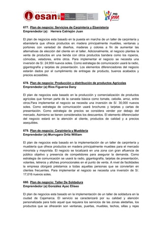 677. Plan de negocio: Servicios de Carpintería y Ebanistería
Emprendedor (a): Herrera Catriejón Juan
El plan de negocios esta basado en la puesta en marcha de un taller de carpintería y
ebanistería que ofrece productos en madera principalmente muebles, ventanas y
portones con variedad de diseños, maderas y colores a fin de aumentar las
alternativas de elección del cliente en el taller. Adicionalmente, el negocio plantea la
venta de productos en una tienda con otros productos bandera como los roperos,
cómodas, veladores, entre otros. Para implementar el negocio se necesita una
inversión de S/. 24,959 nuevos soles. Como estrategia de comunicación usará la radio,
gigantografía y tarjetas de presentación. Los elementos diferenciadores del negocio
estarán dados por el cumplimiento de entregas de producto, buenos acabados y
precios accesibles.
678. Plan de negocio: Producción y distribución de productos Agrícolas
Emprendedor (a):Rios Figueroa Dany
El plan de negocios esta basado en la producción y comercialización de productos
agrícolas que forman parte de la canasta básica como tomate, cebolla, arroz, entre
otros.Para implementar el negocio se necesita una inversión de S/. 30,000 nuevos
soles. Como estrategia de comunicación usará brochures y tarjetas y cartas de
presentación. Como estrategia de precios se considera vender por debajo del
mercado. Asimismo se tienen considerados los descuentos. El elemento diferenciador
del negocio estará en la atención al cliente, productos de calidad y a precios
asequibles.
679. Plan de negocio: Carpintería y Mueblería
Emprendedor (a):Murrugara Ortíz William
El plan de negocios esta basado en la implementación de un taller de carpintería y
mueblería que ofrece productos en madera principalmente muebles para el mercado
minorista y mayorista. El negocio se localizará en una zona con gran afluencia de
público objetivo y presencia de competidores para asegurar la demanda. Como
estrategia de comunicación se usará la radio, gigantografía, tarjetas de presentación,
volantes, letreros y afiches promocionales en el punto de venta. A nivel de facilidades
la empresa otorgará préstamos a todas aquellas personas que se conviertan en
clientes frecuentes. Para implementar el negocio se necesita una inversión de S/.
17,016 nuevos soles.
680. Plan de negocio: Taller De Soldadura
Emprendedor (a):González Ayac Eliseo
El plan de negocios esta basado en la implementación de un taller de soldadura en la
ciudad de Cajamarca. El servicio se caracterizará por su calidad y atención
personalizada para todo aquel que requiera los servicios de las zonas aledañas, los
productos que se ofrecerán son ventanas, puertas, muebles, techos, sillas y rejas

 