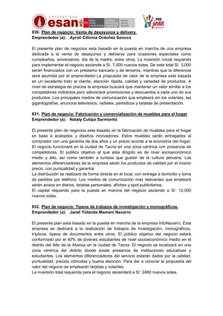 830. Plan de negocio: Venta de desayunos y delivery.
Emprendedor (a): Ayroli Cilinnia Ordoñez Soncco
El presente plan de negocios esta basado en la puesta en marcha de una empresa
dedicada a la venta de desayunos y deliverys para ocasiones especiales como
cumpleaños, aniversarios, día de la madre, entre otros. La inversión inicial requerida
para implementar el negocio asciende a S/. 7,000 nuevos soles. De este total S/. 3,000
serán financiados con un préstamo bancario y de terceros, mientras que la diferencia
será asumida por el emprendedor.La propuesta de valor de la empresa esta basada
en un excelente trato al cliente, atención rápida, calidad y variedad de productos. A
nivel de estrategia de precios la empresa buscará que mantener un valor similar a los
competidores indirectos pero adicionará promociones y descuentos a cada uno de sus
productos. Los principales medios de comunicación que empleará sin los volantes, las
gigantografías, anuncios televisivos, radiales, periódicos y tarjetas de presentación.
831. Plan de negocio: Fabricación y comercialización de muebles para el hogar
Emprendedor (a): Nataly Cutipa Sarmiento
El presente plan de negocios esta basado en la fabricación de muebles para el hogar
en base a acabados y diseños innovadores. Estos muebles serán entregados al
comprador con una garantía de dos años y un precio acorde a la economía del hogar.
El negocio funcionará en la ciudad de Tacna en una zona céntrica con presencia de
competidores. El público objetivo al que esta dirigido es de nivel socioeconómico
medio y alto, así como también a turistas que gustan de la cultura peruana. Los
elementos diferenciadores de la empresa serán los productos de calidad por el mismo
precio, con puntualidad y garantía.
La distribución se realizará de forma directa en el local, con entrega a domicilio y toma
de pedidos por teléfono. Los medios de comunicación mas relevantes que empleará
serán avisos en diarios, tarjetas personales, afiches y spot publicitarios.
El capital requerido para la puesta en marcha del negocio asciende a S/. 12,000
nuevos soles.
832. Plan de negocio: Tipeos de trabajos de investigación y monográficos.
Emprendedor (a): Janet Yolanda Mamani Navarro
El presente plan esta basado en la puesta en marcha de la empresa InfoNavarro. Esta
empresa se dedicará a la realización de trabajos de investigación, monográficos,
trípticos, tipeos de documentos entre otros. El público objetivo del negocio estará
conformado por el 40% de jóvenes estudiantes de nivel socioeconómico medio en el
distrito del Alto de la Alianza en la ciudad de Tacna. El negocio se localizará en una
zona céntrica del distrito donde existe presencia de instituciones educativas y
estudiantes. Los elementos diferenciadores del servicio estarán dados por la calidad,
puntualidad, precios cómodos y buena atención. Para dar a conocer la propuesta del
valor del negocio se emplearán tarjetas y volantes.
La inversión total requerida para el negocio ascenderá a S/: 2480 nuevos soles.

 