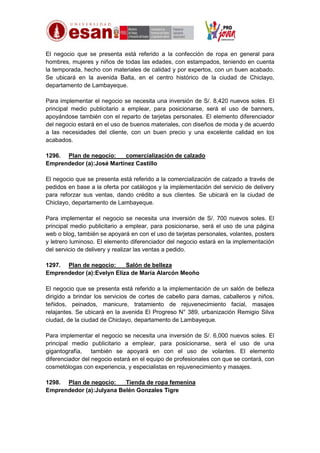 El negocio que se presenta está referido a la confección de ropa en general para
hombres, mujeres y niños de todas las edades, con estampados, teniendo en cuenta
la temporada, hecho con materiales de calidad y por expertos, con un buen acabado.
Se ubicará en la avenida Balta, en el centro histórico de la ciudad de Chiclayo,
departamento de Lambayeque.
Para implementar el negocio se necesita una inversión de S/. 8,420 nuevos soles. El
principal medio publicitario a emplear, para posicionarse, será el uso de banners,
apoyándose también con el reparto de tarjetas personales. El elemento diferenciador
del negocio estará en el uso de buenos materiales, con diseños de moda y de acuerdo
a las necesidades del cliente, con un buen precio y una excelente calidad en los
acabados.
1296. Plan de negocio:
comercialización de calzado
Emprendedor (a):José Martínez Castillo
El negocio que se presenta está referido a la comercialización de calzado a través de
pedidos en base a la oferta por catálogos y la implementación del servicio de delivery
para reforzar sus ventas, dando crédito a sus clientes. Se ubicará en la ciudad de
Chiclayo, departamento de Lambayeque.
Para implementar el negocio se necesita una inversión de S/. 700 nuevos soles. El
principal medio publicitario a emplear, para posicionarse, será el uso de una página
web o blog, también se apoyará en con el uso de tarjetas personales, volantes, posters
y letrero luminoso. El elemento diferenciador del negocio estará en la implementación
del servicio de delivery y realizar las ventas a pedido.
1297. Plan de negocio:
Salón de belleza
Emprendedor (a):Evelyn Eliza de María Alarcón Meoño
El negocio que se presenta está referido a la implementación de un salón de belleza
dirigido a brindar los servicios de cortes de cabello para damas, caballeros y niños,
teñidos, peinados, manicure, tratamiento de rejuvenecimiento facial, masajes
relajantes. Se ubicará en la avenida El Progreso N° 389, urbanización Remigio Silva
ciudad, de la ciudad de Chiclayo, departamento de Lambayeque.
Para implementar el negocio se necesita una inversión de S/. 6,000 nuevos soles. El
principal medio publicitario a emplear, para posicionarse, será el uso de una
gigantografía,
también se apoyará en con el uso de volantes. El elemento
diferenciador del negocio estará en el equipo de profesionales con que se contará, con
cosmetólogas con experiencia, y especialistas en rejuvenecimiento y masajes.
1298. Plan de negocio:
Tienda de ropa femenina
Emprendedor (a):Julyana Belén Gonzales Tigre

 