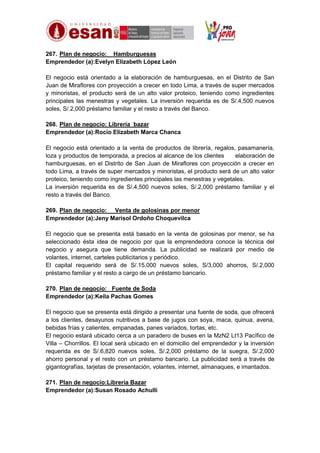 267. Plan de negocio: Hamburguesas
Emprendedor (a):Evelyn Elizabeth López León
El negocio está orientado a la elaboración de hamburguesas, en el Distrito de San
Juan de Miraflores con proyección a crecer en todo Lima, a través de super mercados
y minoristas, el producto será de un alto valor proteico, teniendo como ingredientes
principales las menestras y vegetales. La inversión requerida es de S/.4,500 nuevos
soles, S/.2,000 préstamo familiar y el resto a través del Banco.
268. Plan de negocio: Librería bazar
Emprendedor (a):Rocío Elizabeth Marca Chanca
El negocio está orientado a la venta de productos de librería, regalos, pasamanería,
loza y productos de temporada, a precios al alcance de los clientes
elaboración de
hamburguesas, en el Distrito de San Juan de Miraflores con proyección a crecer en
todo Lima, a través de super mercados y minoristas, el producto será de un alto valor
proteico, teniendo como ingredientes principales las menestras y vegetales.
La inversión requerida es de S/.4,500 nuevos soles, S/.2,000 préstamo familiar y el
resto a través del Banco.
269. Plan de negocio: Venta de golosinas por menor
Emprendedor (a):Jeny Marisol Ordoño Choquevilca
El negocio que se presenta está basado en la venta de golosinas por menor, se ha
seleccionado ésta idea de negocio por que la emprendedora conoce la técnica del
negocio y asegura que tiene demanda. La publicidad se realizará por medio de
volantes, internet, carteles publicitarios y periódico.
El capital requerido será de S/.15,000 nuevos soles, S/3,000 ahorros, S/.2,000
préstamo familiar y el resto a cargo de un préstamo bancario.
270. Plan de negocio: Fuente de Soda
Emprendedor (a):Keila Pachas Gomes
El negocio que se presenta está dirigido a presentar una fuente de soda, que ofrecerá
a los clientes, desayunos nutritivos a base de jugos con soya, maca, quinua, avena,
bebidas frías y calientes, empanadas, panes variados, tortas, etc.
El negocio estará ubicado cerca a un paradero de buses en la MzN2 Lt13 Pacífico de
Villa – Chorrillos. El local será ubicado en el domicilio del emprendedor y la inversión
requerida es de S/.6,820 nuevos soles, S/.2,000 préstamo de la suegra, S/.2,000
ahorro personal y el resto con un préstamo bancario. La publicidad será a través de
gigantografías, tarjetas de presentación, volantes, internet, almanaques, e imantados.
271. Plan de negocio:Librería Bazar
Emprendedor (a):Susan Rosado Achulli

 