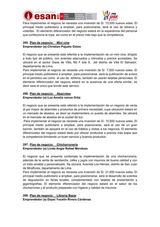Para implementar el negocio se necesita una inversión de S/. 15,000 nuevos soles. El
principal medio publicitario a emplear, para posicionarse, será el uso de letreros y
volantes. El elemento diferenciador del negocio estará en la experiencia del personal
que confecciona la ropa, así como en el precio más bajo que la competencia.
285. Plan de negocio: Mini cine
Emprendedor (a):Christian Pajuelo Ostos
El negocio que se presenta está referido a la implementación de un mini cine, dirigido
a todo tipo de público, con avientes adecuados y cómodos y precios accesibles. Se
ubicará en el sector Oasis de Villa, Mz F lote 9, del distrito de Villa El Salvador,
departamento de Lima.
Para implementar el negocio se necesita una inversión de S/. 7,000 nuevos soles. El
principal medio publicitario a emplear, para posicionarse, será la publicación de avisos
en el periódico asi como el uso de letreros, también se usarán tarjetas personales. El
elemento diferenciador del negocio estará en la ausencia de una oferta similar, es
decir sere el único que brinde este servicio.
286. Plan de negocio: Abarrotes
Emprendedor (a):Luz Amelia ramos Ortiz
El negocio que se presenta está referido a la implementación de un negocio de venta
al por mayor de abarrotes y productos de primera necesidad, cuya ubicación estará en
un mercado de abastos, es decir se implementara un puesto de abarrotes. Se ubicará
en el mercado de abastos de la ciudad de Ica.
Para implementar el negocio se necesita una inversión de S/. 15,000 nuevos soles. El
principal medio publicitario a emplear, para posicionarse, será el uso de un gran
banner, también se apoyará en el uso de folletos y visitas a los negocios. El elemento
diferenciador del negocio estará dado por ofrecer productos a precios más bajos que
la competencia brindando un buen servicio y buenos productos.
287. Plan de negocio: Chicharroneria
Emprendedor (a):Linda Angie Rafael Mendoza
El negocio que se presenta contempla la implementación de una chicharroneria,
además de la venta de sandwichs, cafes y jugos con insumos de buena calidad y con
un trato amable y personalizado. Se ubicará, Avenida Los Héroes, distrito de San Juan
de Miraflores, departamento de Lima.
Para implementar el negocio se necesita una inversión de S/. 21,650 nuevos soles. El
principal medio publicitario a emplear, para posicionarse, será el desarrollo de eventos
de degustación en ferias locales, complementado con tarjetas de presentación y
gigantografías. El elemento diferenciador del negocio estará en el sabor de los
chicharrones y el producto preparado con higiene y calidad de insumos.
288. Plan de negocio: Librería Bazar
Emprendedor (a):Daysi Yocelin Rivera Cárdenas

 