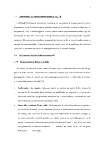 5
2.2 Generalidades del funcionamiento interno de las ECU
La Unidad Electrónica de Control está constituida por un conjunto de componentes electrónicos
dispuestos en placas de circuito impreso, alojadas en una caja de aluminio, provistas de aletas para su
refrigeración. Hasta la unidad llegan las diversas señales sobre el funcionamiento del motor, que son
transmitidas por diferentes sensores, las evalúa y calcula las señales de activación para los elementos
actuadores. El programa de control está almacenado en la memoria. De la ejecución del programa se
encarga un microcontrolador. Tanto las señales de entrada como las de salida para los diferentes
actuadores se transmiten a la unidad de control por medio de un conector múltiple.
2.3 Procesamiento de datos de la computadora [1]
2.3.1 Procesamiento de datos a la entrada
La unidad electrónica de control, consta en primer lugar de unas entradas de información que
proceden de los sensores. Esta información, permanece mientras está en funcionamiento el motor,
penetra por las “etapas de entrada” qué está compuesta por dos elementos: el conformador de impulsos
y el convertidor analógico digital (A/D).
 Conformadores de Impulso.- Actúa para recibir los impulsos de tensión de los órganos de
información del encendido. Estos impulsos son modificados en magnitud y en forma, para
dejarlos en condiciones que puedan ser procesados por el microordenador. Una vez hechas estas
transformaciones, pasan al circuito de entrada y salida.
 Convertidor Analógico Digital (A/D).- Es el encargado de recibir las señales que se producen
por variaciones de tensión y que corresponden al resto de la información enviada por los sensores.
Sin embargo estas variaciones de tensión, que podrían ser procesadas de una manera analógica, es
necesario convertirlas en señales digitales. Las señales pasan de ser convertidas, pero en vez de
hacerlo en una tensión en forma de diente de sierra, de desarrollo lineal, (que sería una señal
analógica) lo hace en una cifra o número de impulsos por medio de lo cual se puede
definir como señal digital.
 
