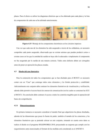 98
placas. Para el efecto se utilizo los diagramas eléctricos que se ha elaborado para cada placa y la lista
de componentes de cada una se ha enlistado anteriormente.
Figura 4.15 Montaje de los componentes electrónicos en los circuitos impresos
Una vez que cada uno de los elementos ha sido asegurado a través de las soldaduras, en necesario
comprobar cada punto asegurado, observando que no existan uniones que puedan producir cortos o
existan casos en los que la cantidad de suelda no haya sido la adecuada o simplemente el componente
no fue asegurado por la suelda de una manera correcta. Todos estos defectos deben ser corregidos
antes de poner en operación las placas creadas.
4.3 Diseño del case ilustrativo
Para la contención de todos los componentes que se han diseñado para el BCECU es necesario
contar con un “Case” que contenga todos estos elementos y les brinde protección y estabilidad.
Adicionalmente este conjunto debe contener los elementos ilustrativos de visualización y verificación,
además debe permitir el acceso hacia los arneses de comunicación con los cuales se conectara las ECU
al BCECU. En conclusión debe contener el acceso a todos los controles tangibles para la operación del
banco de comprobación.
4.3.1 Dimensionamiento
En primera instancia es necesario considerar el tamaño final que adquirieron las placas diseñadas,
además de las dimensiones que posee la fuente de poder, también el tamaño de los conectores y los
elementos ilustrativos que se pretende colocar en este conjunto, tomando en cuenta estos datos se
realizo el diseño en el programa SOLIDWORKS 2010, proyectando un esquema que cumple con los
requerimientos antes mencionados el formato de las medidas está considerado en el ANEXO 4.
 