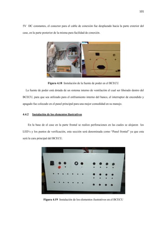 101
5V DC constantes, el conector para el cable de conexión fue desplazado hacia la parte exterior del
case, en la parte posterior de la misma para facilidad de conexión.
Figura 4.18 Instalación de la fuente de poder en el BCECU
La fuente de poder está dotada de un sistema interno de ventilación el cual ser liberado dentro del
BCECU, para que sea utilizado para el enfriamiento interno del banco, el interruptor de encendido y
apagado fue colocado en el panel principal para una mejor comodidad en su manejo.
4.4.2 Instalación de los elementos ilustrativos
En la base de el case en la parte frontal se realizo perforaciones en las cuales se alojaron los
LED´s y los puntos de verificación, esta sección será denominada como “Panel frontal” ya que esta
será la cara principal del BCECU.
Figura 4.19 Instalación de los elementos ilustrativos en el BCECU
 