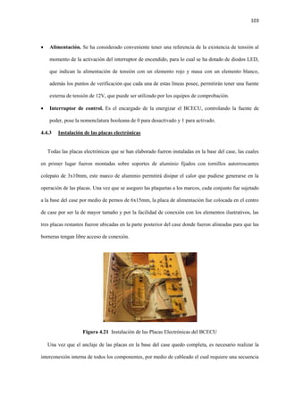 103
 Alimentación. Se ha considerado conveniente tener una referencia de la existencia de tensión al
momento de la activación del interruptor de encendido, para lo cual se ha dotado de diodos LED,
que indican la alimentación de tensión con un elemento rojo y masa con un elemento blanco,
además los puntos de verificación que cada una de estas líneas posee, permitirán tener una fuente
externa de tensión de 12V, que puede ser utilizado por los equipos de comprobación.
 Interruptor de control. Es el encargado de la energizar el BCECU, controlando la fuente de
poder, pose la nomenclatura booleana de 0 para desactivado y 1 para activado.
4.4.3 Instalación de las placas electrónicas
Todas las placas electrónicas que se han elaborado fueron instaladas en la base del case, las cuales
en primer lugar fueron montadas sobre soportes de aluminio fijados con tornillos autorroscantes
colepato de 3x10mm, este marco de aluminio permitirá disipar el calor que pudiese generarse en la
operación de las placas. Una vez que se aseguro las plaquetas a los marcos, cada conjunto fue sujetado
a la base del case por medio de pernos de 6x15mm, la placa de alimentación fue colocada en el centro
de case por ser la de mayor tamaño y por la facilidad de conexión con los elementos ilustrativos, las
tres placas restantes fueron ubicadas en la parte posterior del case donde fueron alineadas para que las
borneras tengan libre acceso de conexión.
Figura 4.21 Instalación de las Placas Electrónicas del BCECU
Una vez que el anclaje de las placas en la base del case quedo completa, es necesario realizar la
interconexión interna de todos los componentes, por medio de cableado el cual requiere una secuencia
 
