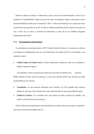 6
Desde las etapas de entrada, la información, pasa al interior del microordenador a través de un
conducto de “Entrada/Salida”. Desde este punto los datos se distribuyen según su frecuencia a través
del intercambiador de datos que lo transporta al “Bus”. El Bus está formado por un conjunto de líneas
de transmisión que permiten el acceso a todas las unidades preparadas para la recepción. Son pues las
vías a través de las cuales se alimenta de información a cada una de las unidades integradas
fundamentales de la ECU.
2.3.2 Procesamiento central de datos
Es realizado por un microprocesador o CPU “Unidad Central de Procesos” y contiene en su interior
tres dispositivos fundamentales que son: una unidad lógica de cálculo (ALU), un acumulador y una
unidad de control.
 Unidad Lógica de Cálculo (ALU).- Realiza operaciones aritméticas como una calculadora y
también operaciones lógicas.
Los programas y datos que precisa para saber que ha de hacer los obtiene de la memoria
ROM, mientras los datos que ha de procesar le viene de la memoria RAM que almacena los datos
suministrados por los sensores.
 Acumulador.- Es una memoria intermedia que le permite a la ALU guardar datos mientras
trabaja con otros que tienen relación con lo que está procesando. Es pues una unidad de espera.
 Unidad de Control.- Es el miembro activo que solicita los datos, controla las entradas y las
salidas y el desarrollo de las operaciones.
Toda la información requerida para el procesamiento de los datos durante esta etapa es requerida a
través de las memorias principales que son:
 