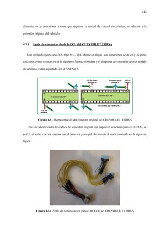 113
alimentación y conexiones a masa que requiere la unidad de control electrónico, en relación a la
conexión original del vehículo.
4.5.1 Arnés de comunicación de la ECU del CHEVROLET CORSA
Este vehículo ocupa una ECU tipo MULTEC donde se alojan dos conectores de de 24 y 32 pines
cada uno, como se muestra en la siguiente figura, el pindata y el diagrama de conexión de este modelo
de vehículo, están adjuntados en el ANEXO 5.
Figura 4.31 Representación del conector original del CHEVROLET CORSA
Una vez identificados los cables del conector original que requieren conexión para el BCECU, se
realizo el enlace de los mismos con el conector principal obteniendo el arnés mostrado en la siguiente
figura.
Figura 4.32 Arnés de comunicación para el BCECU del CHEVROLET CORSA
 