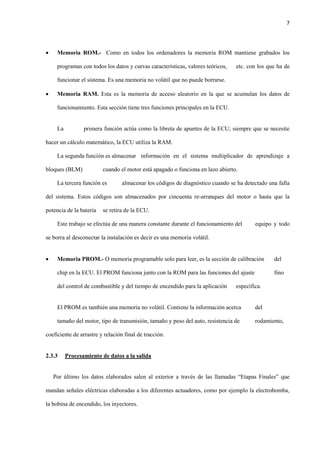 7
 Memoria ROM.- Como en todos los ordenadores la memoria ROM mantiene grabados los
programas con todos los datos y curvas características, valores teóricos, etc. con los que ha de
funcionar el sistema. Es una memoria no volátil que no puede borrarse.
 Memoria RAM. Esta es la memoria de acceso aleatorio en la que se acumulan los datos de
funcionamiento. Esta sección tiene tres funciones principales en la ECU.
La primera función actúa como la libreta de apuntes de la ECU; siempre que se necesite
hacer un cálculo matemático, la ECU utiliza la RAM.
La segunda función es almacenar información en el sistema multiplicador de aprendizaje a
bloques (BLM) cuando el motor está apagado o funciona en lazo abierto.
La tercera función es almacenar los códigos de diagnóstico cuando se ha detectado una falla
del sistema. Estos códigos son almacenados por cincuenta re-arranques del motor o hasta que la
potencia de la batería se retira de la ECU.
Este trabajo se efectúa de una manera constante durante el funcionamiento del equipo y todo
se borra al desconectar la instalación es decir es una memoria volátil.
 Memoria PROM.- O memoria programable solo para leer, es la sección de calibración del
chip en la ECU. El PROM funciona junto con la ROM para las funciones del ajuste fino
del control de combustible y del tiempo de encendido para la aplicación específica.
El PROM es también una memoria no volátil. Contiene la información acerca del
tamaño del motor, tipo de transmisión, tamaño y peso del auto, resistencia de rodamiento,
coeficiente de arrastre y relación final de tracción.
2.3.3 Procesamiento de datos a la salida
Por último los datos elaborados salen al exterior a través de las llamadas “Etapas Finales” que
mandan señales eléctricas elaboradas a los diferentes actuadores, como por ejemplo la electrobomba,
la bobina de encendido, los inyectores.
 