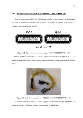 117
4.5.3 Arnés de comunicación de la ECU del CHEVROLET LUV D-MAX C24SE
Este vehículo ocupa una ECU tipo Delphi donde se alojan los dos conectores de 32 pines cada
uno, como se muestra en la siguiente figura, el pindata y el diagrama de conexión de este modelo de
vehículo, están adjuntados en el ANEXO 5.
Figura 4.35 Representación del conector original del CHEVROLET LUV D-MAX
Una vez identificados los cables del Conector Original que requieren conexión para el BCECU, se
realizo el enlace de los mismos con el conector principal obteniendo el arnés mostrado en la siguiente
figura.
Figura 4.36 Arnés de comunicación para el BCECU del CHEVROLET LUV D-MAX
Las conexiones realizadas entre el Conector Original y el Conector Principal del BCECU, en
relación al diagrama eléctrico del vehículo, están enlistadas en la Tabla 4.12
 