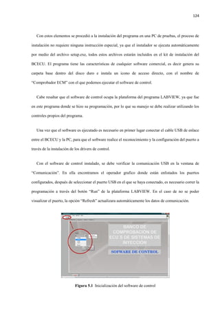 124
Con estos elementos se procedió a la instalación del programa en una PC de pruebas, el proceso de
instalación no requiere ninguna instrucción especial, ya que el instalador se ejecuta automáticamente
por medio del archivo setup.exe, todos estos archivos estarán incluidos en el kit de instalación del
BCECU. El programa tiene las características de cualquier software comercial, es decir genera su
carpeta base dentro del disco duro e instala un icono de acceso directo, con el nombre de
“Comprobador ECM” con el que podemos ejecutar el software de control.
Cabe resaltar que el software de control ocupa la plataforma del programa LABVIEW, ya que fue
en este programa donde se hizo su programación, por lo que su manejo se debe realizar utilizando los
controles propios del programa.
Una vez que el software es ejecutado es necesario en primer lugar conectar el cable USB de enlace
entre el BCECU y la PC, para que el software realice el reconocimiento y la configuración del puerto a
través de la instalación de los drivers de control.
Con el software de control instalado, se debe verificar la comunicación USB en la ventana de
“Comunicación”. En ella encontramos el operador grafico donde están enlistados los puertos
configurados, después de seleccionar el puerto USB en el que se haya conectado, es necesario correr la
programación a través del botón “Run” de la plataforma LABVIEW. En el caso de no se poder
visualizar el puerto, la opción “Refresh” actualizara automáticamente los datos de comunicación.
Figura 5.1 Inicialización del software de control
 