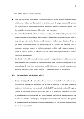 8
Estas órdenes tienen la siguiente secuencia:
 En lo que respecta a la electrobomba, el mantenimiento de la presión dentro de unos valores muy
estrictos pues evidente que, al controlar la inyección por medio de tiempo, la cantidad de gasolina
que salga durante los milisegundos de abertura del inyector dependerá mucho de la presión a que
éste sometido el combustible dentro del circuito que lo contiene.
 En cuanto al control de la bobina de encendido es otro de los fundamentales puntos que sirve
para determinar el momento en que deberá saltar la chispa en cada uno de los cilindros, según la
carga a la que esté sometido el motor en cada momento, y también según el régimen de giro al
que se halle girando, cabe calcular exactamente los grados de adelanto del encendido que el
motor debe tener para logra así su máximo rendimiento. La ECU puede atrasar o adelantar el
tiempo de corte del primario de la bobina y con ello obtener desde aquí un adelantado o atraso
conveniente del encendido.
 La salida de combustible a través de los inyectores, debe corresponder a una cantidad muy precisa
para obtener una adecuada mezcla de gasolina de acuerdo con la cantidad de aire aspirado en una
proporción que de pie al mejor funcionamiento posible del motor, a un quemado lo más completo
posible de la mezcla y, por lo mismo, al mayor rendimiento posible de la combustión.
2.3.4 Otras funciones controladas por la ECU
 Control de la inyección de combustible: Para un motor con inyección de combustible, una ECU
determinará la cantidad de combustible que se inyecta basándose en un cierto número de
parámetros. Si el acelerador está presionado a fondo. La ECU inyectará más combustible según la
cantidad de aire que esté pasando al motor. Si el motor no ha alcanzado la temperatura suficiente,
la cantidad de combustible inyectado será mayor (haciendo que la mezcla sea más rica hasta que
el motor esté caliente). Sin embargo la ECU proporciona un control más minucioso. Por ejemplo,
se utiliza un sistema de control de aprendizaje para mantener en todo momento una proporción
óptima de mezcla en ralentí.
 