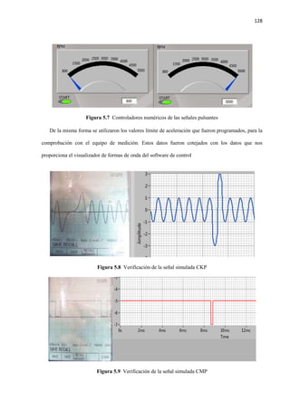 128
Figura 5.7 Controladores numéricos de las señales pulsantes
De la misma forma se utilizaron los valores límite de aceleración que fueron programados, para la
comprobación con el equipo de medición. Estos datos fueron cotejados con los datos que nos
proporciona el visualizador de formas de onda del software de control
Figura 5.8 Verificación de la señal simulada CKP
Figura 5.9 Verificación de la señal simulada CMP
 