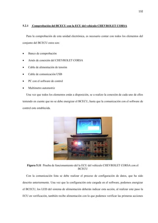 132
5.2.1 Comprobación del BCECU con la ECU del vehículo CHEVROLET CORSA
Para la comprobación de esta unidad electrónica, es necesario contar con todos los elementos del
conjunto del BCECU estos son:
 Banco de comprobación
 Arnés de conexión del CHEVROLET CORSA
 Cable de alimentación de tensión
 Cable de comunicación USB
 PC con el software de control
 Multimetro automotriz
Una vez que todos los elementos están a disposición, se a realizo la conexión de cada uno de ellos
teniendo en cuente que no se debe energizar el BCECU, hasta que la comunicación con el software de
control este establecida.
Figura 5.11 Prueba de funcionamiento del la ECU del vehículo CHEVROLET CORSA con el
BCECU
Con la comunicación lista se debe realizar el proceso de configuración de datos, que ha sido
descrito anteriormente. Una vez que la configuración este cargada en el software, podemos energizar
el BCECU, los LED del sistema de alimentación deberán indicar esta acción, al realizar este paso la
ECU en verificación, también recibe alimentación con lo que podemos verificar las primeras acciones
 