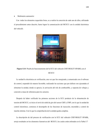 139
 Multimetro automotriz
Con todos los elementos requeridos listos, se a realizo la conexión de cada uno de ellos, utilizando
el procedimiento antes descrito, hasta lograr la comunicación del BCECU con la unidad electrónica
del vehiculó.
Figura 5.14 Prueba de funcionamiento del la ECU del vehículo CHEVROLET SPARK con el
BCECU
Le unidad la electrónica en verificación, una vez que fue energizada y comunicada con el software
de control, respondió de manera favorable, realizando las acciones que por defecto son ejecutadas al
alimentar la unidad, donde se aprecio, la activación del rele de combustible, y repuesta de voltajes y
conexión a masa de referencia para los sensores.
Después de haber verificado las primeras acciones de la ECU producto de la alimentación de
tensión del BCECU, se inicio el envió de señal de giro del sensor CKP y CMP, con lo que la unidad de
control electrónico, comienza el desempeño de las funciones de inyección, encendido y control de
marcha mínima. Con lo que la comprobación de la unidad queda completa.
La descripción de del proceso de verificación con la ECU del vehículo CHEVROLET SPARK,
arrojo resultados en los elementos ilustrativos del BCECU, los cuales están enlistados en la Tabla 5.7
 