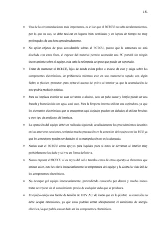 141
 Una de las recomendaciones más importantes, es evitar que el BCECU no sufra recalentamientos,
por lo que su uso, se debe realizar en lugares bien ventilados y en lapsos de tiempo no muy
prolongados de una hora aproximadamente.
 No apilar objetos de peso considerable sobres el BCECU, puesto que la estructura no está
diseñada con estos fines, el espesor del material permite acomodar una PC portátil sin ningún
inconveniente sobre el equipo, esta sería la referencia del peso que puede ser soportado.
 Tratar de mantener el BCECU, lejos de donde exista polvo o exceso de este y caiga sobre los
componentes electrónicos, de preferencia mientras este en uso. mantenerlo tapado con algún
fieltro o plástico protector, para evitar el acceso del polvo al interior ya que la acumulación de
este podría producir estática.
 Para su limpieza exterior no usar solventes o alcohol, solo un paño suave y limpio puede ser una
franela y humedecida con agua, casi seco. Para la limpieza interna utilizar una aspiradora, ya que
los elementos electrónicos que se encuentran aquí alojados pueden ser dañados al utilizar brochas
u otro tipo de artefactos de limpieza.
 La operación del equipo debe ser realizada siguiendo detalladamente los procedimientos descritos
en las anteriores secciones, teniendo mucha precaución en la conexión del equipo con las ECU ya
que los conectores pueden ser dañados si su manipulación no es la adecuada.
 Nunca usar el BCECU como apoyos para líquidos pues si estos se derraman al interior muy
probablemente los dañe y tal vez en forma definitiva.
 Nunca exponer el BCECU a los rayos del sol o tenerlos cerca de otros aparatos o elementos que
emitan calor, esto les eleva innecesariamente la temperatura del equipo y la acorta la vida útil de
los componentes electrónicos.
 No destapar gel equipo innecesariamente, pretendiendo conocerlo por dentro y mucho menos
tratar de reparar sin el conocimiento previo de cualquier daño que se produzca.
 El equipo ocupa una fuente de tensión de 110V AC, de modo que en lo posible su conexión no
debe ocupar extensiones, ya que estas podrían cortar abruptamente el suministro de anergia
eléctrica, lo que podría causar daño en los componentes electrónicos.
 