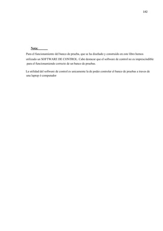 142
Nota:
Para el funcionamiento del banco de prueba, que se ha diseñado y construido en este libro hemos
utilizado un SOFTWARE DE CONTROL. Cabe destacar que el software de control no es imprescindible
para el funcionamiendo correcto de un banco de pruebas.
La utilidad del software de control es unicamente la de poder controlar el banco de pruebas a traves de
una laptop ó computador
 