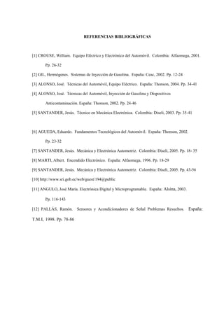 REFERENCIAS BIBLIOGRÁFICAS
[1] CROUSE, William. Equipo Eléctrico y Electrónico del Automóvil. Colombia: Alfaomega, 2001.
Pp. 26-32
[2] GIL, Hermógenes. Sistemas de Inyección de Gasolina. España: Ceac, 2002. Pp. 12-24
[3] ALONSO, José. Técnicas del Automóvil, Equipo Eléctrico. España: Thonson, 2004. Pp. 34-41
[4] ALONSO, José. Técnicas del Automóvil, Inyección de Gasolina y Dispositivos
Anticontaminación. España: Thonson, 2002. Pp. 24-46
[5] SANTANDER, Jesús. Técnico en Mecánica Electrónica. Colombia: Diseli, 2003. Pp. 35-41
[6] AGUEDA, Eduardo. Fundamentos Tecnológicos del Automóvil. España: Thonson, 2002.
Pp. 23-32
[7] SANTANDER, Jesús. Mecánica y Electrónica Automotriz. Colombia: Diseli, 2005. Pp. 18- 35
[8] MARTI, Albert. Encendido Electrónico. España: Alfaomega, 1996. Pp. 18-29
[9] SANTANDER, Jesús. Mecánica y Electrónica Automotriz. Colombia: Diseli, 2005. Pp. 43-56
[10] http://www.sri.gob.ec/web/guest/194@public
[11] ANGULO, José María. Electrónica Digital y Microprogramable. España: Alsina, 2003.
Pp. 116-143
[12] PALLÁS, Ramón. Sensores y Acondicionadores de Señal Problemas Resueltos. España:
T.M.I, 1998. Pp. 78-86
 