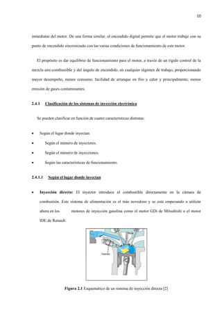10
inmediatas del motor. De una forma similar, el encendido digital permite que el motor trabaje con su
punto de encendido sincronizado con las varias condiciones de funcionamiento de este motor.
El propósito es dar equilibrio de funcionamiento para el motor, a través de un rígido control de la
mezcla aire-combustible y del ángulo de encendido, en cualquier régimen de trabajo, proporcionando
mayor desempeño, menor consumo, facilidad de arranque en frio y calor y principalmente, menor
emisión de gases contaminantes.
2.4.1 Clasificación de los sistemas de inyección electrónica
Se pueden clasificar en función de cuatro características distintas:
 Según el lugar donde inyectan.
 Según el número de inyectores.
 Según el número de inyecciones.
 Según las características de funcionamiento.
2.4.1.1 Según el lugar donde inyectan
 Inyección directa: El inyector introduce el combustible directamente en la cámara de
combustión. Este sistema de alimentación es el más novedoso y se está empezando a utilizar
ahora en los motores de inyección gasolina como el motor GDi de Mitsubishi o el motor
IDE de Renault.
Figura 2.1 Esquemático de un sistema de inyección directa [2]
 
