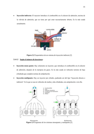 11
 Inyección indirecta: El inyector introduce el combustible en el colector de admisión, encima de
la válvula de admisión, que no tiene por qué estar necesariamente abierta. Es la más usada
actualmente.
Figura 2.2 Esquemático de un sistema de inyección indirecta [2]
2.4.1.2 Según el número de inyectores:
 Inyección mono punto: Hay solamente un inyector, que introduce el combustible en el colector
de admisión, después de la mariposa de gases. Es la más usada en vehículos turismo de baja
cilindrada que cumplen normas de antipolución.
 Inyección multipunto: Hay un inyector por cilindro, pudiendo ser del tipo "inyección directa o
indirecta". Es la que se usa en vehículos de media y alta cilindrada, con antipolución o sin ella.
Figura 2.3 Esquemas de los sistemas monopunto y multipunto [2]
 