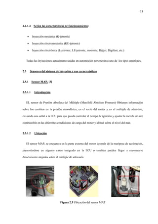 13
2.4.1.4 Según las características de funcionamiento:
 Inyección mecánica (K-jetronic)
 Inyección electromecánica (KE-jetronic)
 Inyección electrónica (L-jetronic, LE-jetronic, motronic, Dijijet, Digifant, etc.)
Todas las inyecciones actualmente usadas en automoción pertenecen a uno de los tipos anteriores.
2.5 Sensores del sistema de inyección y sus características
2.5.1 Sensor MAP. [3]
2.5.1.1 Introducción
EL sensor de Presión Absoluta del Múltiple (Manifold Absolute Pressure) Obtienen información
sobre los cambios en la presión atmosférica, en el vacío del motor y en el múltiple de admisión,
enviando una señal a la ECU para que pueda controlar el tiempo de ignición y ajustar la mezcla de aire
combustible en las diferentes condiciones de carga del motor y altitud sobre el nivel del mar.
2.5.1.2 Ubicación
El sensor MAP, se encuentra en la parte externa del motor después de la mariposa de aceleración,
presentándose en algunos casos integrado en la ECU o también pueden llegar a encontrarse
directamente alojados sobre el múltiple de admisión.
Figura 2.5 Ubicación del sensor MAP
 