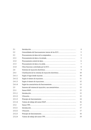 2.1
2.2
2.3
2.3.1
2.3.2
2.3.3
2.3.4
2.4
2.4.1
2.4.1.1
2.4.1.2
2.4.1.3
2.4.1.4
2.5
2.5.1
2.5.1.1
2.5.1.2
2.5.1.3
2.5.1.4
2.5.2
2.5.2.1
2.5.2.2
2.5.2.3
2.5.2.4
Introducción……………… ………………………………………………..……
Generalidades del funcionamiento interno de las ECU.…………………………
Procesamiento de datos de la computadora…………………………………........
Procesamiento de datos a la entrada…………………………………………….
Procesamiento central de datos………………………………………………….
Procesamiento de datos a la salida………………………………………............
Otras funciones controladas por la ECU…………………………………………
Sistemas de inyección electrónica………………………………………..............
Clasificación de los sistemas de inyección electrónica…………………………..
Según el lugar donde inyectan…………………………………………………..
Según el número de inyectores…………………………………………………..
Según el número de inyecciones…………………………………………………
Según las características de funcionamiento…………………………………….
Sensores del sistema de inyección y sus características………………………….
Sensor MAP……………………………………………………………………...
Introducción……………………………………………………………………..
Ubicación..……………………………………………………………………….
Principio de funcionamiento…………………………………………………….
Valores de trabajo del sensor MAP………………………………………………
Sensor TPS……………………………………………………………………….
Introducción……………………………………………………………………..
Ubicación………………………………………………………………………..
Principio de funcionamiento……………………………………………………..
Valores de trabajo del sensor TPS……………………………………………….
4
5
5
5
6
7
8
9
10
10
11
12
13
13
13
13
13
14
16
17
17
17
18
19
 