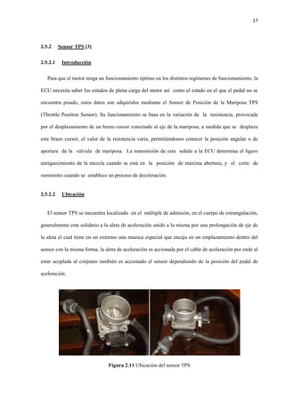 17
2.5.2 Sensor TPS [3]
2.5.2.1 Introducción
Para que el motor tenga un funcionamiento óptimo en los distintos regímenes de funcionamiento, la
ECU necesita saber los estados de plena carga del motor así como el estado en el que el pedal no se
encuentra pisado, estos datos son adquiridos mediante el Sensor de Posición de la Mariposa TPS
(Throttle Position Sensor). Su funcionamiento se basa en la variación de la resistencia, provocada
por el desplazamiento de un brazo cursor conectado al eje de la mariposa, a medida que se desplaza
este brazo cursor, el valor de la resistencia varía, permitiéndonos conocer la posición angular o de
apertura de la válvula de mariposa. La transmisión de esta señale a la ECU determina el ligero
enriquecimiento de la mezcla cuando se está en la posición de máxima abertura, y el corte de
suministro cuando se establece un proceso de deceleración.
2.5.2.2 Ubicación
El sensor TPS se encuentra localizado en el múltiple de admisión, en el cuerpo de estrangulación,
generalmente esta solidario a la aleta de aceleración unido a la misma por una prolongación de eje de
la aleta el cual tiene en un extremo una muesca especial que encaja en un emplazamiento dentro del
sensor con la misma forma, la aleta de aceleración es accionada por el cable de aceleración por ende al
estar acoplada al conjunto también es accionado el sensor dependiendo de la posición del pedal de
aceleración.
Figura 2.11 Ubicación del sensor TPS
 
