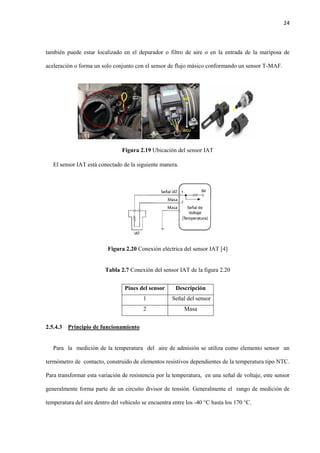 24
también puede estar localizado en el depurador o filtro de aire o en la entrada de la mariposa de
aceleración o forma un solo conjunto con el sensor de flujo másico conformando un sensor T-MAF.
Figura 2.19 Ubicación del sensor IAT
El sensor IAT está conectado de la siguiente manera.
Figura 2.20 Conexión eléctrica del sensor IAT [4]
Tabla 2.7 Conexión del sensor IAT de la figura 2.20
Pines del sensor Descripción
1 Señal del sensor
2 Masa
2.5.4.3 Principio de funcionamiento
Para la medición de la temperatura del aire de admisión se utiliza como elemento sensor un
termómetro de contacto, construido de elementos resistivos dependientes de la temperatura tipo NTC.
Para transformar esta variación de resistencia por la temperatura, en una señal de voltaje, este sensor
generalmente forma parte de un circuito divisor de tensión. Generalmente el rango de medición de
temperatura del aire dentro del vehículo se encuentra entre los -40 °C hasta los 170 °C.
T-
 