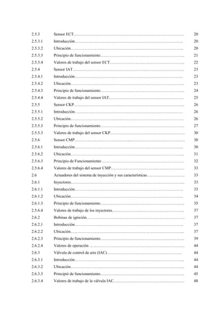 2.5.3
2.5.3.1
2.5.3.2
2.5.3.3
2.5.3.4
2.5.4
2.5.4.1
2.5.4.2
2.5.4.3
2.5.4.4
2.5.5
2.5.5.1
2.5.5.2
2.5.5.3
2.5.5.3
2.5.6
2.5.6.1
2.5.6.2
2.5.6.3
2.5.6.4
2.6
2.6.1
2.6.1.1
2.6.1.2
2.6.1.3
2.5.6.4
2.6.2
2.6.2.1
2.6.2.2
2.6.2.3
2.6.2.4
2.6.3
2.6.3.1
2.6.3.2
2.6.3.3
2.6.3.4
Sensor ECT………………………………………………………………………
Introducción……………………………………………………………………..
Ubicación………………………………………………………………………..
Principio de funcionamiento……………………………………………………..
Valores de trabajo del sensor ECT……………………………………………….
Sensor IAT……………………………………………………………………….
Introducción……………………………………………………………………..
Ubicación………………………………………………………………………...
Principio de funcionamiento……………………………………………………..
Valores de trabajo del sensor IAT……………………………………………….
Sensor CKP……………………………..………………………………………..
Introducción. ……………………………………………………………………
Ubicación………………………………..……………………………………….
Principio de funcionamiento……………………………………………………..
Valores de trabajo del sensor CKP……………………………………………….
Sensor CMP…………………………………...………………………………….
Introducción……………………………………………………………………..
Ubicación………………………………………………………………………...
Principio de Funcionamiento ……………………………………………………
Valores de trabajo del sensor CMP………………………………………………
Actuadores del sistema de inyección y sus características……………………….
Inyectores………………………………………………………………………...
Introducción……………………………………………………………………..
Ubicación………………………………………………………………………..
Principio de funcionamiento……………………………………………………..
Valores de trabajo de los inyectores……………………………………………..
Bobinas de ignición………………………………………………………………
Introducción……………………………………………………………………..
Ubicación………………………………………………………………………...
Principio de funcionamiento……………………………………………………..
Valores de operación …………………………………………………………….
Válvula de control de aire (IAC)……………………………………………….
Introducción……………………………………………………………………...
Ubicación………………………………………………………………………...
Principió de funcionamiento……………………………………………………..
Valores de trabajo de la válvula IAC…………………………………………….
20
20
20
21
22
23
23
23
24
25
26
26
26
27
30
30
30
31
32
33
33
33
33
34
35
37
37
37
37
39
44
44
44
44
45
48
 