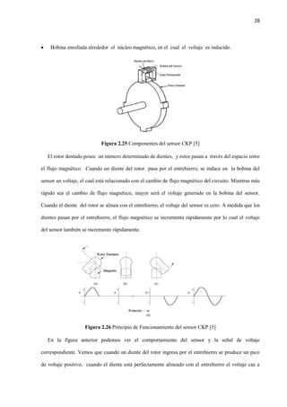 28
 Bobina enrollada alrededor el núcleo magnético, en el cual el voltaje es inducido.
Figura 2.25 Componentes del sensor CKP [5]
El rotor dentado posee un número determinado de dientes, y estos pasan a través del espacio entre
el flujo magnético. Cuando un diente del rotor pasa por el entrehierro, se induce en la bobina del
sensor un voltaje, el cual está relacionado con el cambio de flujo magnético del circuito. Mientras más
rápido sea el cambio de flujo magnético, mayor será el voltaje generado en la bobina del sensor.
Cuando el diente del rotor se alinea con el entrehierro, el voltaje del sensor es cero. A medida que los
dientes pasan por el entrehierro, el flujo magnético se incrementa rápidamente por lo cual el voltaje
del sensor también se incremente rápidamente.
Figura 2.26 Principio de Funcionamiento del sensor CKP [5]
En la figura anterior podemos ver el comportamiento del sensor y la señal de voltaje
correspondiente. Vemos que cuando un diente del rotor ingresa por el entrehierro se produce un pico
de voltaje positivo, cuando el diente está perfectamente alineado con el entrehierro el voltaje cae a
 