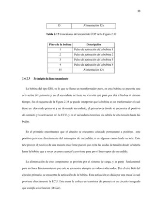 39
15 Alimentación 12v
Tabla 2.15 Conexiones del encendido COP de la Figura 2.39
Pines de la bobina Descripción
1 Pulso de activación de la bobina 1
2 Pulso de activación de la bobina 2
3 Pulso de activación de la bobina 3
4 Pulso de activación de la bobina 4
15 Alimentación 12v
2.6.2.3 Principio de funcionamiento
La bobina del tipo DIS, es lo que se llama un transformador puro, en esta bobina se presenta una
activación del primario y en el secundario se tiene un circuito que pasa por dos cilindros al mismo
tiempo. En el esquema de la Figura 2.38 se puede interpretar que la bobina es un trasformador el cual
tiene un devanado primario y un devanado secundario, el primario es donde se encuentra el positivo
de contacto y la activación de la ECU, y en el secundario tenemos los cables de alta tensión hasta las
bujías.
En el primario encontramos que el circuito se encuentra colocado permanente a positivo, este
positivo proviene directamente del interruptor de encendido, o en algunos casos desde un rele. Este
rele provee el positivo de una manera más firme puesto que evita las caídas de tensión desde la batería
hasta la bobina que a veces ocurren cuando la corriente pasa por el interruptor de encendido.
La alimentación de este componente es provista por el sistema de carga, y es parte fundamental
para un buen funcionamiento que este se encuentre siempre en valores adecuados. Por el otro lado del
circuito primario, se encuentra la activación de la bobina. Esta activación es dada por una masa la cual
proviene directamente la ECU. Esta masa la coloca un transistor de potencia o un circuito integrado
que cumpla esta función (Driver).
 