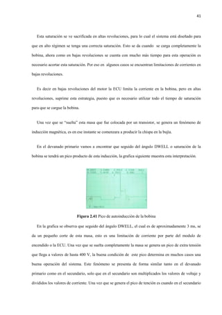 41
Esta saturación se ve sacrificada en altas revoluciones, para lo cual el sistema está diseñado para
que en alto régimen se tenga una correcta saturación. Esto se da cuando se carga completamente la
bobina, ahora como en bajas revoluciones se cuenta con mucho más tiempo para esta operación es
necesario acortar esta saturación. Por eso en algunos casos se encuentran limitaciones de corrientes en
bajas revoluciones.
Es decir en bajas revoluciones del motor la ECU limita la corriente en la bobina, pero en altas
revoluciones, suprime esta estrategia, puesto que es necesario utilizar todo el tiempo de saturación
para que se cargue la bobina.
Una vez que se “suelta” esta masa que fue colocada por un transistor, se genera un fenómeno de
inducción magnética, es en ese instante se comenzara a producir la chispa en la bujía.
En el devanado primario vamos a encontrar que seguido del ángulo DWELL o saturación de la
bobina se tendrá un pico producto de esta inducción, la grafica siguiente muestra esta interpretación.
Figura 2.41 Pico de autoinducción de la bobina
En la grafica se observa que seguido del ángulo DWELL, el cual es de aproximadamente 3 ms, se
da un pequeño corte de esta masa, esto es una limitación de corriente por parte del modulo de
encendido o la ECU. Una vez que se suelta completamente la masa se genera un pico de extra tensión
que llega a valores de hasta 400 V, la buena condición de este pico determina en muchos casos una
buena operación del sistema. Este fenómeno se presenta de forma similar tanto en el devanado
primario como en el secundario, solo que en el secundario son multiplicados los valores de voltaje y
divididos los valores de corriente. Una vez que se genera el pico de tención es cuando en el secundario
 