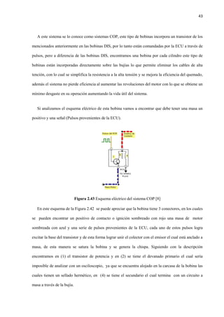 43
A este sistema se lo conoce como sistemas COP, este tipo de bobinas incorpora un transistor de los
mencionados anteriormente en las bobinas DIS, por lo tanto están comandadas por la ECU a través de
pulsos, pero a diferencia de las bobinas DIS, encontramos una bobina por cada cilindro este tipo de
bobinas están incorporadas directamente sobre las bujías lo que permite eliminar los cables de alta
tención, con lo cual se simplifica la resistencia a la alta tensión y se mejora la eficiencia del quemado,
además el sistema no pierde eficiencia al aumentar las revoluciones del motor con lo que se obtiene un
mínimo desgaste en su operación aumentando la vida útil del sistema.
Si analizamos el esquema eléctrico de esta bobina vamos a encontrar que debe tener una masa un
positivo y una señal (Pulsos provenientes de la ECU).
Figura 2.43 Esquema eléctrico del sistema COP [8]
En este esquema de la Figura 2.42 se puede apreciar que la bobina tiene 3 conectores, en los cuales
se pueden encontrar un positivo de contacto o ignición sombreado con rojo una masa de motor
sombreada con azul y una serie de pulsos provenientes de la ECU, cada uno de estos pulsos logra
excitar la base del transistor y de esta forma lograr unir el colector con el emisor el cual está anclado a
masa, de esta manera se satura la bobina y se genera la chispa. Siguiendo con la descripción
encontramos en (1) el transistor de potencia y en (2) se tiene el devanado primario el cual sería
imposible de analizar con un osciloscopio, ya que se encuentra alojado en la carcasa de la bobina las
cuales tienen un sellado hermético, en (4) se tiene el secundario el cual termina con un circuito a
masa a través de la bujía.
 