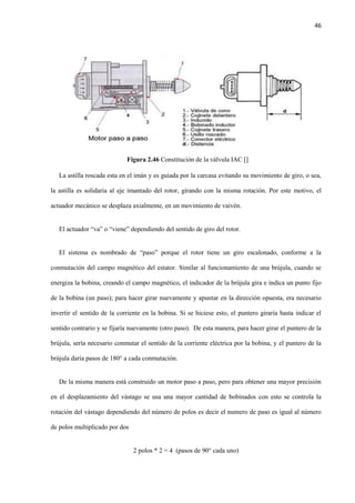 46
Figura 2.46 Constitución de la válvula IAC []
La astilla roscada esta en el imán y es guiada por la carcasa evitando su movimiento de giro, o sea,
la astilla es solidaria al eje imantado del rotor, girando con la misma rotación. Por este motivo, el
actuador mecánico se desplaza axialmente, en un movimiento de vaivén.
El actuador “va” o “viene” dependiendo del sentido de giro del rotor.
El sistema es nombrado de “paso” porque el rotor tiene un giro escalonado, conforme a la
conmutación del campo magnético del estator. Similar al funcionamiento de una brújula, cuando se
energiza la bobina, creando el campo magnético, el indicador de la brújula gira e indica un punto fijo
de la bobina (un paso); para hacer girar nuevamente y apuntar en la dirección opuesta, era necesario
invertir el sentido de la corriente en la bobina. Si se hiciese esto, el puntero giraría hasta indicar el
sentido contrario y se fijaría nuevamente (otro paso). De esta manera, para hacer girar el puntero de la
brújula, sería necesario conmutar el sentido de la corriente eléctrica por la bobina, y el puntero de la
brújula daría pasos de 180° a cada conmutación.
De la misma manera está construido un motor paso a paso, pero para obtener una mayor precisión
en el desplazamiento del vástago se usa una mayor cantidad de bobinados con esto se controla la
rotación del vástago dependiendo del número de polos es decir el numero de paso es igual al número
de polos multiplicado por dos
2 polos * 2 = 4 (pasos de 90° cada uno)
 