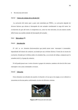 48
 Revoluciones del motor
2.6.3.4 Valores de trabajo de la válvula IAC
La activación del motor pasó a paso está controlada por PWM, y su activación depende de
diversos factores que afectan el desempeño de este actuador considerando la carga del motor, las
revoluciones de giro del motor, la temperatura etc, como los más relevantes, de esta manera resulta
difícil tomar una medida estándar del desempeño del actuador.
2.6.4 Relevadores [9]
2.6.4.1 Introducción
El relé es un elemento electromecánico que puede actuar como interruptor o conmutador,
dependiendo del número de contactos, accionado por una corriente eléctrica. Consta de un circuito de
excitación, formado por la bobina unida a la armadura fija, y un circuito de trabajo, compuesto por la
armadura móvil y el grupo de contactos.
El relé puede poseer uno o varios circuitos o grupos de contactos, usándose solo dos de ellos como
interruptor o tres como conmutador o inversor.
2.6.4.2 Ubicación
Estos elementos son ubicados de acuerdo a la función o el uso que se les asigne, en un vehículo se
encuentran en diversas partes conformando circuitos de diferentes sistemas.
Figura 2.49 Ubicación del relevador
 