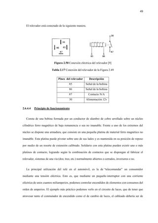49
El relevador está conectado de la siguiente manera.
Figura 2.50 Conexión eléctrica del relevador [9]
Tabla 2.17 Conexión del relevador de la Figura 2.49
Pines del relevador Descripción
85 Señal de la bobina
86 Señal de la bobina
87 Contacto N/A
30 Alimentación 12v
2.6.4.4 Principio de funcionamiento
Consta de una bobina formada por un conductor de alambre de cobre arrollado sobre un núcleo
cilíndrico ferro magnético de baja remanencia o sea no imanable. Frente a uno de los extremos del
núcleo se dispone una armadura, que consiste en una pequeña platina de material ferro magnético no
imanable. Esta platina puede pivotar sobre uno de sus lados y es mantenida en su posición de reposo
por medio de un resorte de extensión calibrado. Solidario con esta platina pueden existir uno o más
platinos de contacto, logrando según la combinación de contactos que se dispongan al fabricar el
relevador, sistemas de una vía (dos; tres; etc.) normalmente abiertos o cerrados, inversores o no.
La principal utilización del relé en el automóvil, es la de “telecomandar” un consumidor
mediante una tensión eléctrica. Esto es, que mediante un pequeño interruptor con una corriente
eléctrica de unos cuantos miliamperios, podemos controlar encendidos de elementos con consumos del
orden de amperios. El ejemplo más práctico podemos verlo en el circuito de luces, que de tener que
atravesar tanto el conmutador de encendido como el de cambio de luces, el cableado debería ser de
 