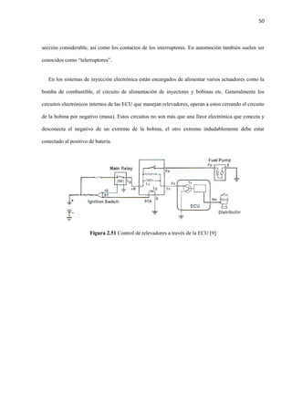 50
sección considerable, así como los contactos de los interruptores. En automoción también suelen ser
conocidos como “telerruptores”.
En los sistemas de inyección electrónica están encargados de alimentar varios actuadores como la
bomba de combustible, el circuito de alimentación de inyectores y bobinas etc. Generalmente los
circuitos electrónicos internos de las ECU que manejan relevadores, operan a estos cerrando el circuito
de la bobina por negativo (masa). Estos circuitos no son más que una llave electrónica que conecta y
desconecta el negativo de un extremo de la bobina, el otro extremo indudablemente debe estar
conectado al positivo de batería.
Figura 2.51 Control de relevadores a través de la ECU [9]
 