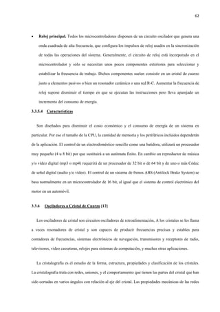 62
 Reloj principal. Todos los microcontroladores disponen de un circuito oscilador que genera una
onda cuadrada de alta frecuencia, que configura los impulsos de reloj usados en la sincronización
de todas las operaciones del sistema. Generalmente, el circuito de reloj está incorporado en el
microcontrolador y sólo se necesitan unos pocos componentes exteriores para seleccionar y
estabilizar la frecuencia de trabajo. Dichos componentes suelen consistir en un cristal de cuarzo
junto a elementos pasivos o bien un resonador cerámico o una red R-C. Aumentar la frecuencia de
reloj supone disminuir el tiempo en que se ejecutan las instrucciones pero lleva aparejado un
incremento del consumo de energía.
3.3.5.4 Características
Son diseñados para disminuir el costo económico y el consumo de energía de un sistema en
particular. Por eso el tamaño de la CPU, la cantidad de memoria y los periféricos incluidos dependerán
de la aplicación. El control de un electrodoméstico sencillo como una batidora, utilizará un procesador
muy pequeño (4 u 8 bit) por que sustituirá a un autómata finito. En cambio un reproductor de música
y/o vídeo digital (mp3 o mp4) requerirá de un procesador de 32 bit o de 64 bit y de uno o más Códec
de señal digital (audio y/o vídeo). El control de un sistema de frenos ABS (Antilock Brake System) se
basa normalmente en un microcontrolador de 16 bit, al igual que el sistema de control electrónico del
motor en un automóvil.
3.3.6 Osciladores a Cristal de Cuarzo [12]
Los osciladores de cristal son circuitos osciladores de retroalimentación, A los cristales se les llama
a veces resonadores de cristal y son capaces de producir frecuencias precisas y estables para
contadores de frecuencias, sistemas electrónicos de navegación, transmisores y receptores de radio,
televisores, video casseteras, relojes para sistemas de computación, y muchas otras aplicaciones.
La cristalografía es el estudio de la forma, estructura, propiedades y clasificación de los cristales.
La cristalografía trata con redes, uniones, y el comportamiento que tienen las partes del cristal que han
sido cortadas en varios ángulos con relación al eje del cristal. Las propiedades mecánicas de las redes
 