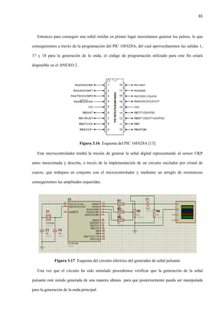 65
Entonces para conseguir una señal similar en primer lugar necesitamos generar los pulsos, lo que
conseguiremos a través de la programación del PIC 16F628A, del cual aprovecharemos las salidas 1,
17 y 18 para la generación de la onda, el código de programación utilizado para este fin estará
disponible en el ANEXO 2.
Figura 3.16 Esquema del PIC 16F628A [13]
Este microcontrolador tendrá la misión de generar la señal digital representando al sensor CKP
antes mencionada y descrita, a través de la implementación de un circuito oscilador por cristal de
cuarzo, que trabajara en conjunto con el microcontrolador y mediante un arreglo de resistencias
conseguiremos las amplitudes requeridas.
Figura 3.17 Esquema del circuito eléctrico del generador de señal pulsante
Una vez que el circuito ha sido simulado procedemos verificar que la generación de la señal
pulsante esté siendo generada de una manera idónea para que posteriormente pueda ser manipulada
para la generación de la onda principal.
 