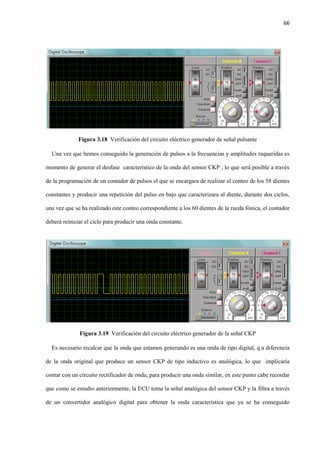 66
Figura 3.18 Verificación del circuito eléctrico generador de señal pulsante
Una vez que hemos conseguido la generación de pulsos a la frecuencias y amplitudes requeridas es
momento de generar el desfase característico de la onda del sensor CKP , lo que será posible a través
de la programación de un contador de pulsos el que se encargara de realizar el conteo de los 58 dientes
constantes y producir una repetición del pulso en bajo que caracterizara al diente, durante dos ciclos,
una vez que se ha realizado este conteo correspondiente a los 60 dientes de la rueda fónica, el contador
deberá reiniciar el ciclo para producir una onda constante.
Figura 3.19 Verificación del circuito eléctrico generador de la señal CKP
Es necesario recalcar que la onda que estamos generando es una onda de tipo digital, q a diferencia
de la onda original que produce un sensor CKP de tipo inductivo es analógica, lo que implicaría
contar con un circuito rectificador de onda, para producir una onda similar, en este punto cabe recordar
que como se estudio anteriormente, la ECU toma la señal analógica del sensor CKP y la filtra a través
de un convertidor analógico digital para obtener la onda característica que ya se ha conseguido
 