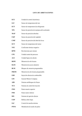 LISTA DE ABREVIACIONES
ECU Unidad de control electrónica
IAT Sensor de temperatura del aire
ECT Sensor de temperatura de refrigerante
TPS Sensor de posición de mariposa del acelerador
MAP Sensor de posición absoluta
CKP Sensor de posición del cigüeñal
CMP Sensor de posición del árbol de levas
ECT Sensor de temperatura del motor
NTC Coeficiente térmico negativo
RPM Revoluciones por minuto
CPU Unidad central de procesos
ALU Unidad lógica de cálculo
ROM Memoria de solo lectura
RAM Memoria de acceso aleatorio
BLM Bloques de memoria programables
PROM Memoria de solo lectura programable
GDI Inyección directa de combustible
GM General Motors Company
ABS Sistema antibloqueo de frenos
TCS Sistema de control de tracción
PMS Punto muerto superior
PMI Punto murto inferior
DIS Sistema de ignición directa
COP Bobina sobre bujía
IAC Control de marcha mínima
PWM Modulación de ancho de pulso
 