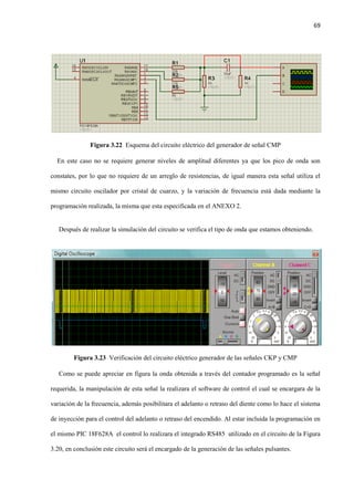 69
Figura 3.22 Esquema del circuito eléctrico del generador de señal CMP
En este caso no se requiere generar niveles de amplitud diferentes ya que los pico de onda son
constates, por lo que no requiere de un arreglo de resistencias, de igual manera esta señal utiliza el
mismo circuito oscilador por cristal de cuarzo, y la variación de frecuencia está dada mediante la
programación realizada, la misma que esta especificada en el ANEXO 2.
Después de realizar la simulación del circuito se verifica el tipo de onda que estamos obteniendo.
Figura 3.23 Verificación del circuito eléctrico generador de las señales CKP y CMP
Como se puede apreciar en figura la onda obtenida a través del contador programado es la señal
requerida, la manipulación de esta señal la realizara el software de control el cual se encargara de la
variación de la frecuencia, además posibilitara el adelanto o retraso del diente como lo hace el sistema
de inyección para el control del adelanto o retraso del encendido. Al estar incluida la programación en
el mismo PIC 18F628A el control lo realizara el integrado RS485 utilizado en el circuito de la Figura
3.20, en conclusión este circuito será el encargado de la generación de las señales pulsantes.
 